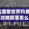 (魔兽世界钓鱼攻略部落怎么进)魔兽世界钓鱼攻略部落，掌握技巧，成为钓鱼大师！