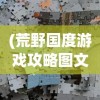 (荒野国度游戏攻略图文)荒野国度游戏攻略大全及常见问题解答