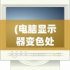 (电脑显示器变色处理方法)电脑显示器变色处理，原因、解决方法及常见问答