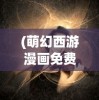 (萌幻西游漫画免费观看)萌幻西游漫画，梦幻与现实的交融