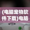 (电脑宠物软件下载)电脑宠物软件，虚拟伙伴的无限魅力与潜在挑战