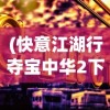 (快意江湖行夺宝中华2下载)快意江湖行夺宝之旅，中华2024年宝藏探寻揭秘