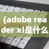 (adobe reader xi是什么软件导出来的)Adobe Reader XI，全面解读这款强大的PDF处理软件
