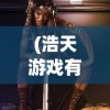 (浩天游戏有什么游戏吗)浩天游戏旗下精彩游戏一览