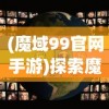 (魔域99官网手游)探索魔域世界，99正版魔域官网的魅力与特色