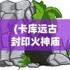 (卡库远古封印火神庙攻略)卡库远古封印平台，揭秘神秘力量的核心