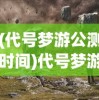 (代号梦游公测时间)代号梦游，探索虚拟世界的神秘之旅
