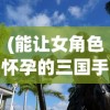 (能让女角色怀孕的三国手游)揭秘十大被禁用的免费中文手游，背后的原因与启示
