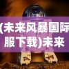 (未来风暴国际服下载)未来风暴国际服，游戏新纪元的前瞻与探索