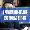 (电脑单机游戏网站排名前十)电脑单机游戏网站排名及深度分析