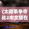 (太阳系争夺战2中文版在线观看)太阳系争夺战2中文版，探索星际战争的全新篇章