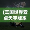 (三国世界安卓天宇版本是什么)三国世界安卓版，探索经典三国故事的移动游戏之旅
