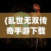 (乱世无双传奇手游下载)乱世无双传奇手游，乱世之中的英雄传奇