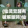 (仙灵觉醒有破解版吗)仙灵觉醒无限仙玉版，游戏新纪元探索