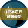 (世界启元贴吧最新消息)世界启元贴吧，探索虚拟世界的启示与未来趋势