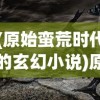 (原始蛮荒时代的玄幻小说)原始蛮荒文，探寻古老文明的神秘面纱