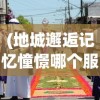 (地城邂逅记忆憧憬哪个服福利好)地城邂逅记忆憧憬为何关服？深度解析其背后原因
