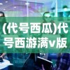 (代号西瓜)代号西游满v版，深度解析与常见问题解答