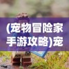 (宠物冒险家手游攻略)宠物冒险家手游，探索未知世界的宠物冒险之旅