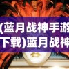 (蓝月战神手游下载)蓝月战神手游，探索神秘世界的无尽魅力