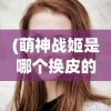 (萌神战姬是哪个换皮的人)揭秘萌神战姬背后的换皮真相，深度分析与探讨