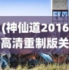 (神仙道2016高清重制版关于天赋)神仙道2016高清重制版，重温经典，探索游戏新境界