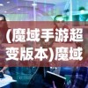 (魔域手游超变版本)魔域手游超变版，深度解析与常见问题解答