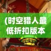(时空猎人最低折扣版本)时空猎人最低折扣，探寻游戏内优惠与秘密