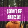 (咱们穿越吧第二季免费观看视频)咱们穿越吧第二季，历史与现实的再次碰撞