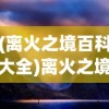 (离火之境百科大全)离火之境百科，深度解析与常见问题解答