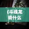 (斗魂龙骑什么时候上线手游)斗魂龙骑上线日期揭秘，期待与等待的交汇点