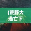 (荒野大逃亡下载)荒野大逃亡，生存与挑战的百度网盘资源探索