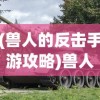 (兽人的反击手游攻略)兽人的反击手游版，策略与荣耀的碰撞