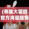 (奇趣大冒险官方海量版免费观看)奇趣大冒险官方海量版，冒险之旅的新篇章
