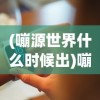 (嘣源世界什么时候出)嘣源世界，现在能否畅玩？