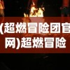 (超燃冒险团官网)超燃冒险团航海王，航海冒险的极致体验