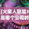 (火柴人联盟3是哪个公司的游戏)火柴人联盟3，揭秘背后的制作公司