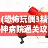 (恐怖玩偶3精神病院通关攻略第三章)恐怖玩偶3精神病院游戏通关攻略及常见问题解答