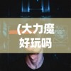 (大力魔好玩吗知乎)大力魔游戏是否值得一试？深度分析与体验分享