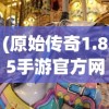 (原始传奇1.85手游官方网站)原始传奇1.85，经典再现与游戏新篇章
