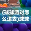 (球球派对怎么进去)球球派对开启指南，如何顺利组织一场精彩派对？