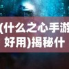 (什么之心手游好用)揭秘什么之心手游，游戏特色与深度体验