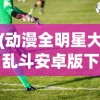 (动漫全明星大乱斗安卓版下载)动漫全明星大乱斗安卓版，游戏盛宴与粉丝狂欢