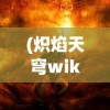 (炽焰天穹wiki官网)炽焰天穹，神秘世界的探索与解析