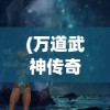 (万道武神传奇手游)万道武神传奇，探寻神秘世界的武道巅峰之旅