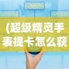 (超级精灵手表提卡怎么获得)超级精灵手表缇卡免费领取攻略及常见问题解答