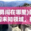 (勇闯在哪里)勇闯未知领域，探索未知的冒险之旅