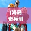(海岛奇兵测试服怎么下载)海岛传奇测试服，探索未知的冒险之旅