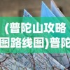 (普陀山攻略图路线图)普陀山攻略图与路线图详解，探索佛教圣地的完美指南