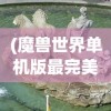 (魔兽世界单机版最完美的版本在哪里看)魔兽世界单机版最完美的版本，探索与解析